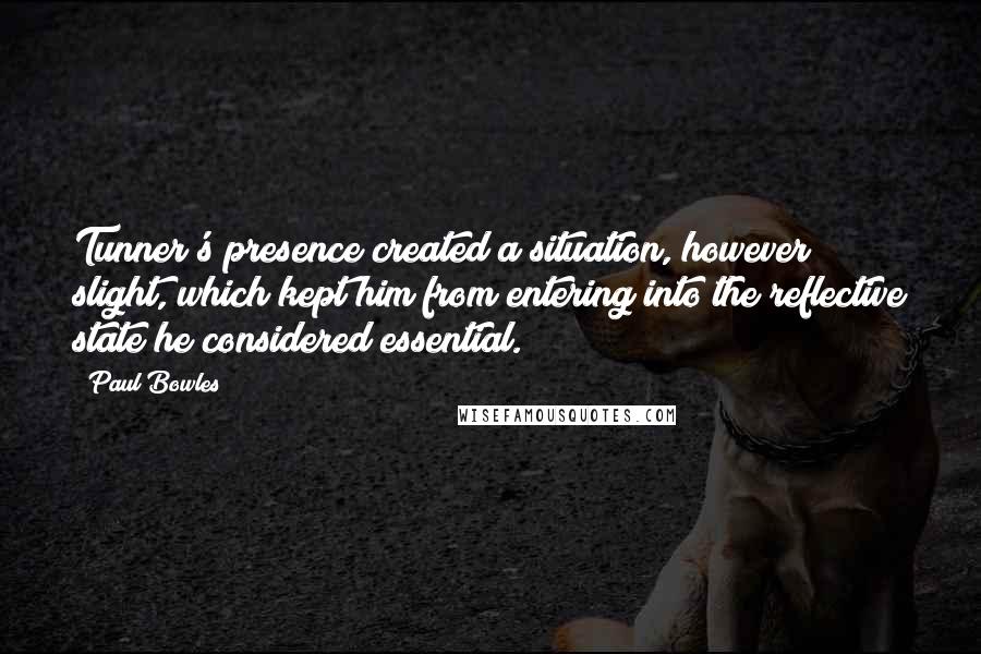 Paul Bowles Quotes: Tunner's presence created a situation, however slight, which kept him from entering into the reflective state he considered essential.