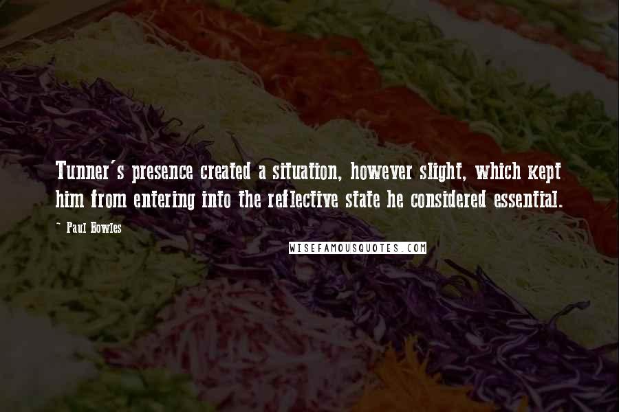 Paul Bowles Quotes: Tunner's presence created a situation, however slight, which kept him from entering into the reflective state he considered essential.