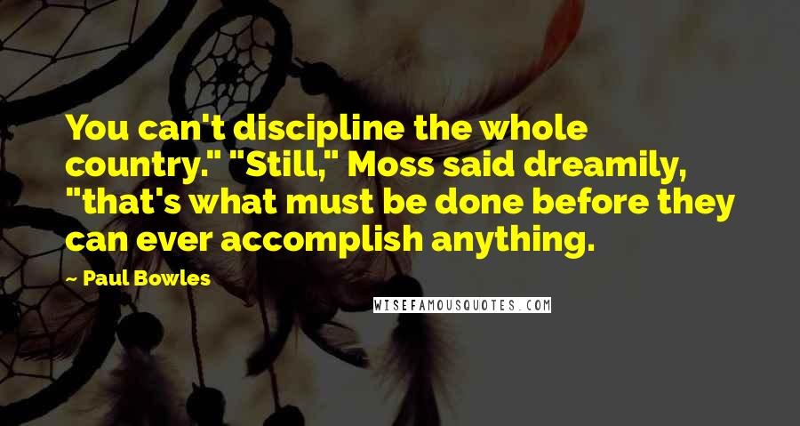 Paul Bowles Quotes: You can't discipline the whole country." "Still," Moss said dreamily, "that's what must be done before they can ever accomplish anything.