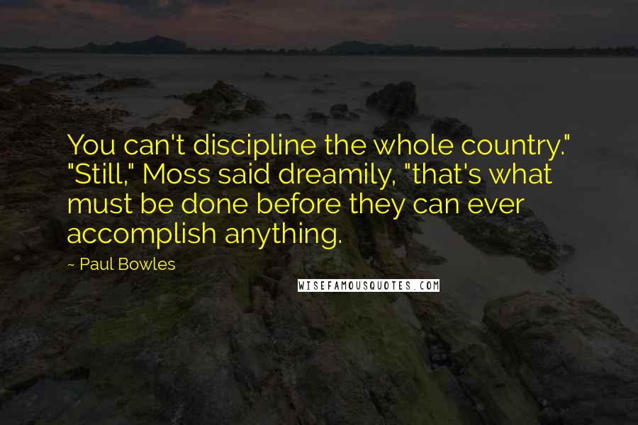 Paul Bowles Quotes: You can't discipline the whole country." "Still," Moss said dreamily, "that's what must be done before they can ever accomplish anything.