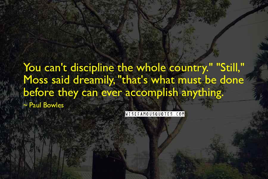 Paul Bowles Quotes: You can't discipline the whole country." "Still," Moss said dreamily, "that's what must be done before they can ever accomplish anything.
