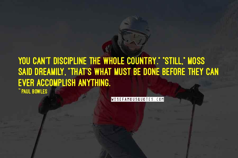 Paul Bowles Quotes: You can't discipline the whole country." "Still," Moss said dreamily, "that's what must be done before they can ever accomplish anything.