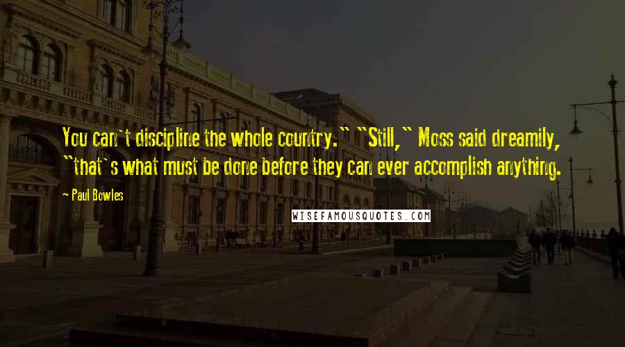 Paul Bowles Quotes: You can't discipline the whole country." "Still," Moss said dreamily, "that's what must be done before they can ever accomplish anything.