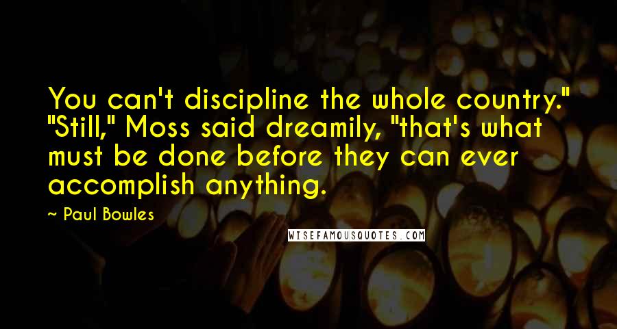Paul Bowles Quotes: You can't discipline the whole country." "Still," Moss said dreamily, "that's what must be done before they can ever accomplish anything.