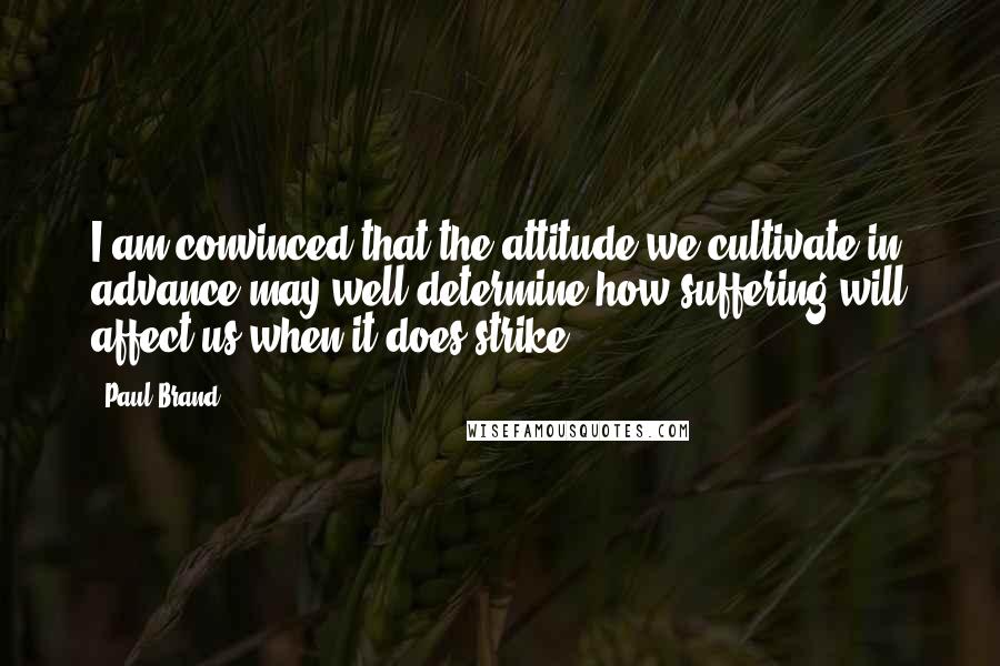 Paul Brand Quotes: I am convinced that the attitude we cultivate in advance may well determine how suffering will affect us when it does strike.