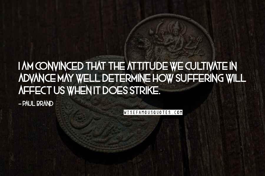 Paul Brand Quotes: I am convinced that the attitude we cultivate in advance may well determine how suffering will affect us when it does strike.