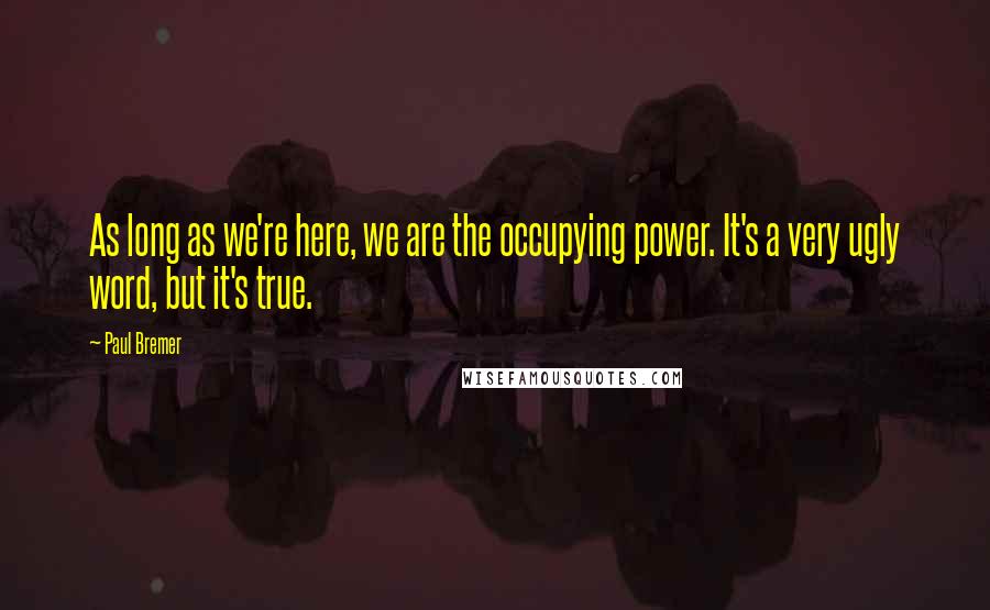 Paul Bremer Quotes: As long as we're here, we are the occupying power. It's a very ugly word, but it's true.