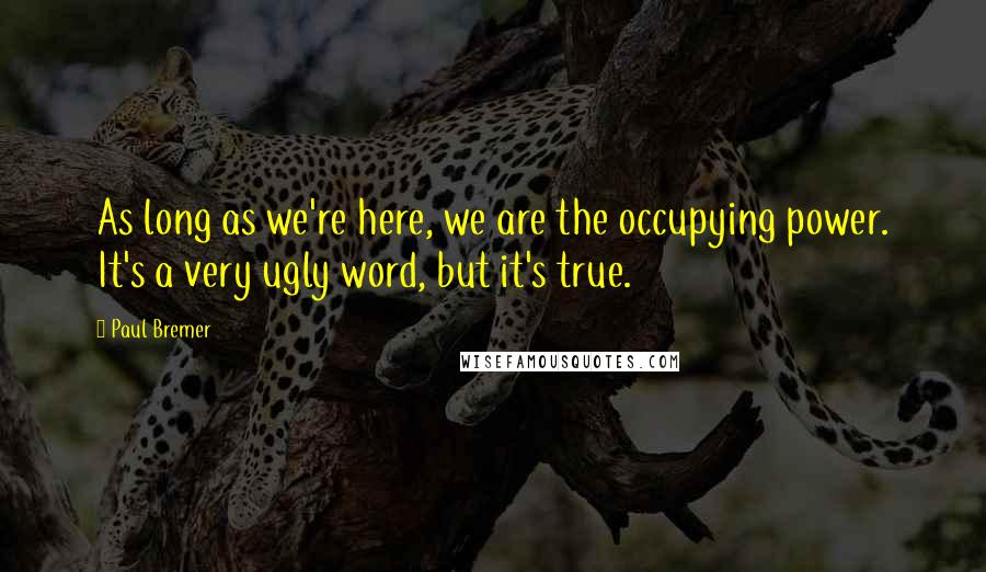 Paul Bremer Quotes: As long as we're here, we are the occupying power. It's a very ugly word, but it's true.