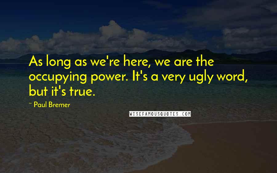 Paul Bremer Quotes: As long as we're here, we are the occupying power. It's a very ugly word, but it's true.