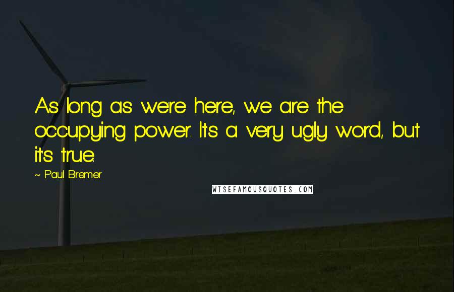 Paul Bremer Quotes: As long as we're here, we are the occupying power. It's a very ugly word, but it's true.