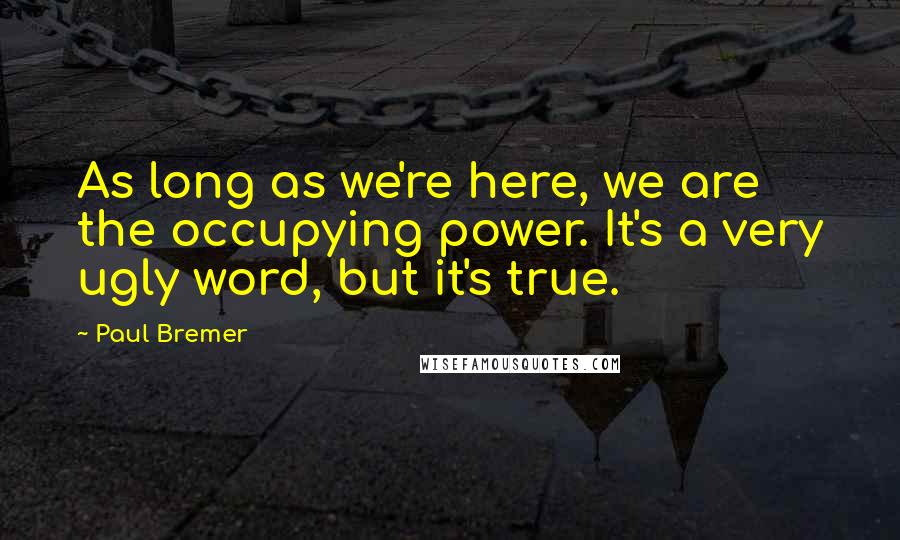 Paul Bremer Quotes: As long as we're here, we are the occupying power. It's a very ugly word, but it's true.