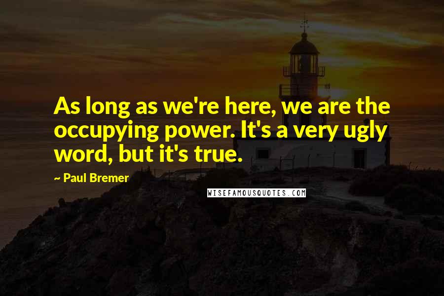 Paul Bremer Quotes: As long as we're here, we are the occupying power. It's a very ugly word, but it's true.