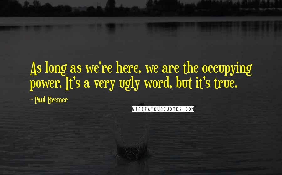 Paul Bremer Quotes: As long as we're here, we are the occupying power. It's a very ugly word, but it's true.