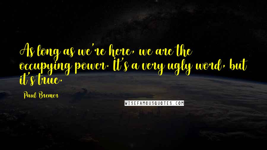Paul Bremer Quotes: As long as we're here, we are the occupying power. It's a very ugly word, but it's true.
