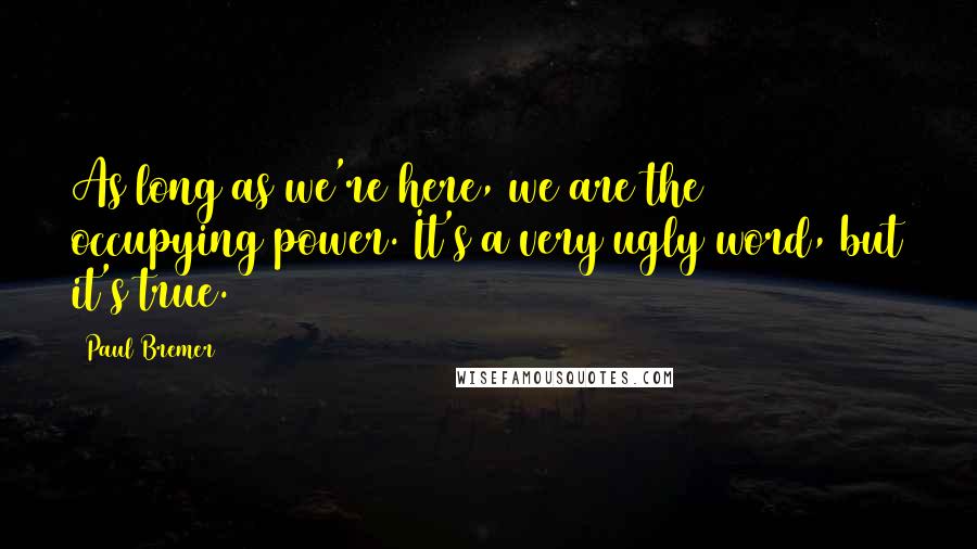 Paul Bremer Quotes: As long as we're here, we are the occupying power. It's a very ugly word, but it's true.