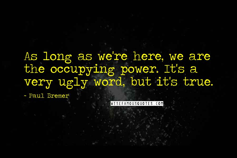 Paul Bremer Quotes: As long as we're here, we are the occupying power. It's a very ugly word, but it's true.