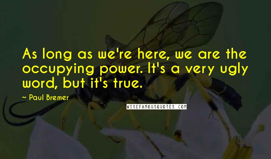 Paul Bremer Quotes: As long as we're here, we are the occupying power. It's a very ugly word, but it's true.