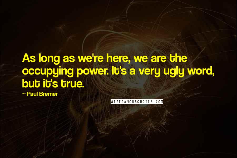 Paul Bremer Quotes: As long as we're here, we are the occupying power. It's a very ugly word, but it's true.