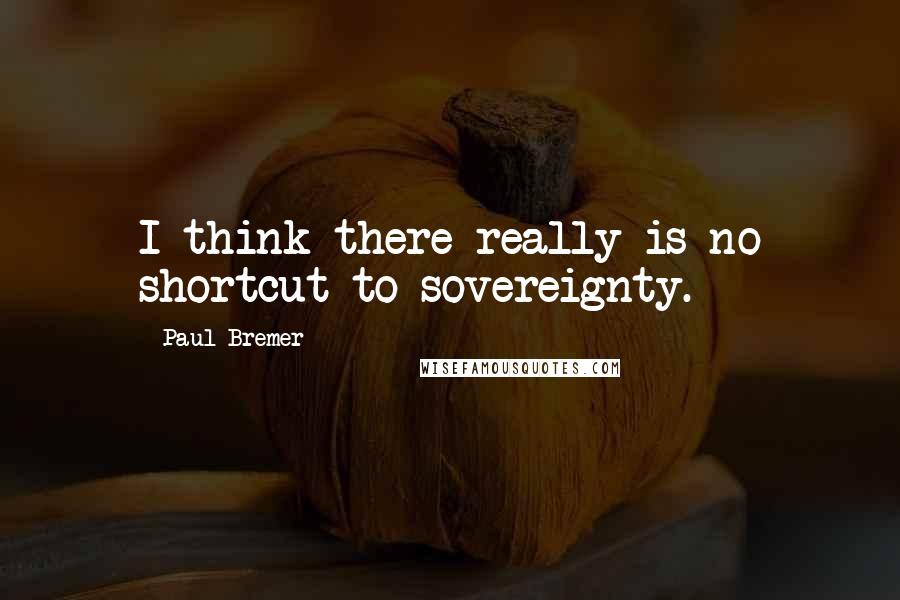 Paul Bremer Quotes: I think there really is no shortcut to sovereignty.