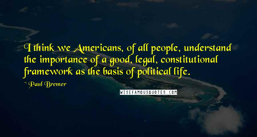 Paul Bremer Quotes: I think we Americans, of all people, understand the importance of a good, legal, constitutional framework as the basis of political life.