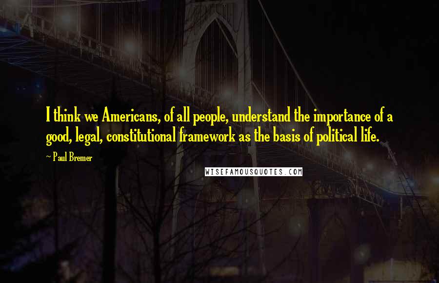 Paul Bremer Quotes: I think we Americans, of all people, understand the importance of a good, legal, constitutional framework as the basis of political life.