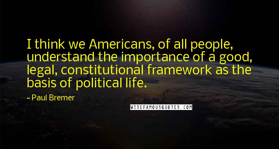 Paul Bremer Quotes: I think we Americans, of all people, understand the importance of a good, legal, constitutional framework as the basis of political life.