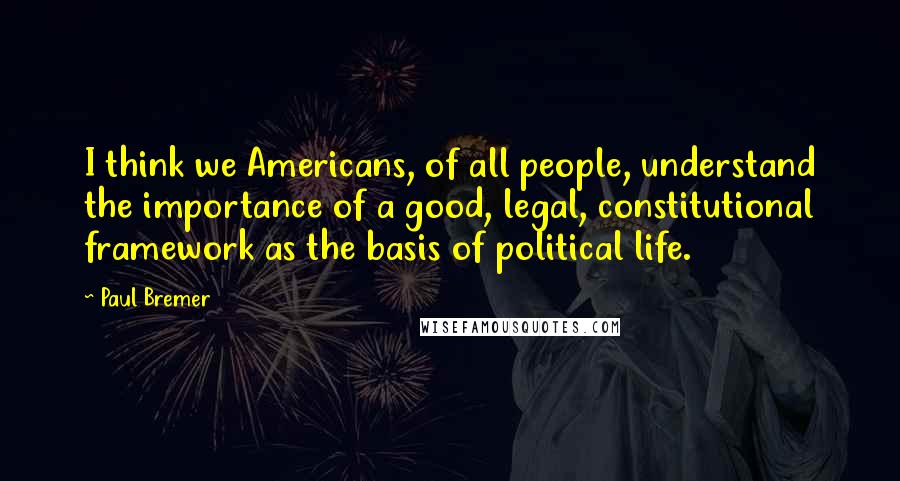 Paul Bremer Quotes: I think we Americans, of all people, understand the importance of a good, legal, constitutional framework as the basis of political life.