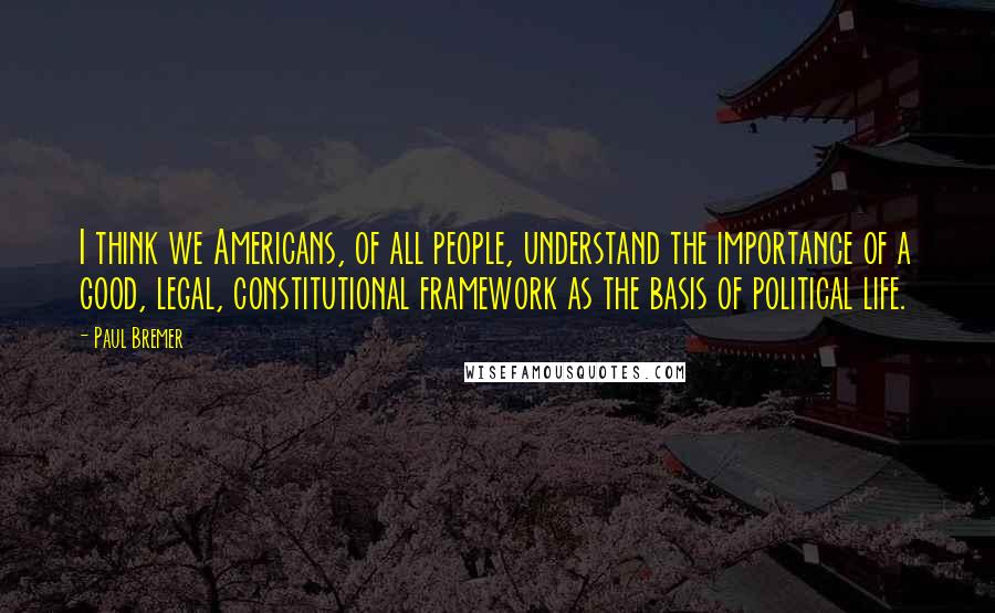 Paul Bremer Quotes: I think we Americans, of all people, understand the importance of a good, legal, constitutional framework as the basis of political life.