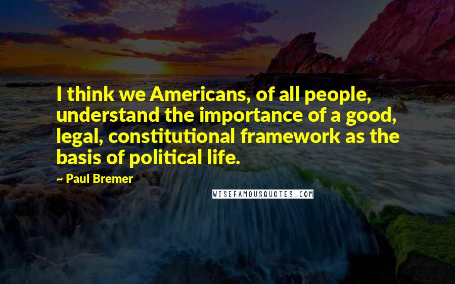 Paul Bremer Quotes: I think we Americans, of all people, understand the importance of a good, legal, constitutional framework as the basis of political life.