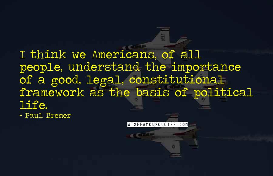 Paul Bremer Quotes: I think we Americans, of all people, understand the importance of a good, legal, constitutional framework as the basis of political life.