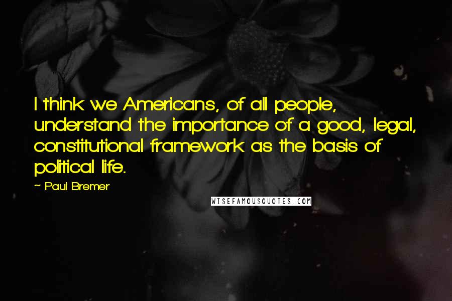 Paul Bremer Quotes: I think we Americans, of all people, understand the importance of a good, legal, constitutional framework as the basis of political life.