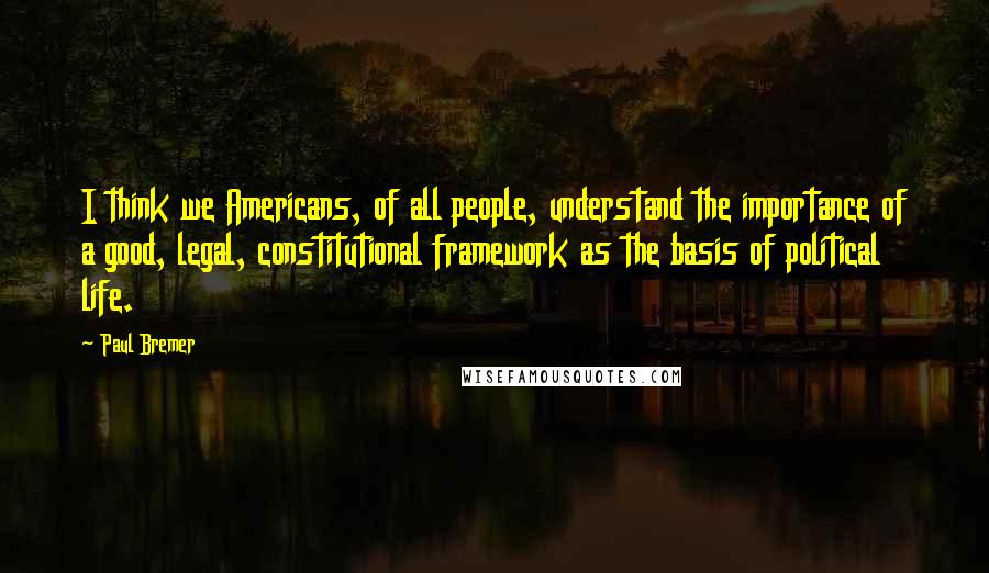 Paul Bremer Quotes: I think we Americans, of all people, understand the importance of a good, legal, constitutional framework as the basis of political life.