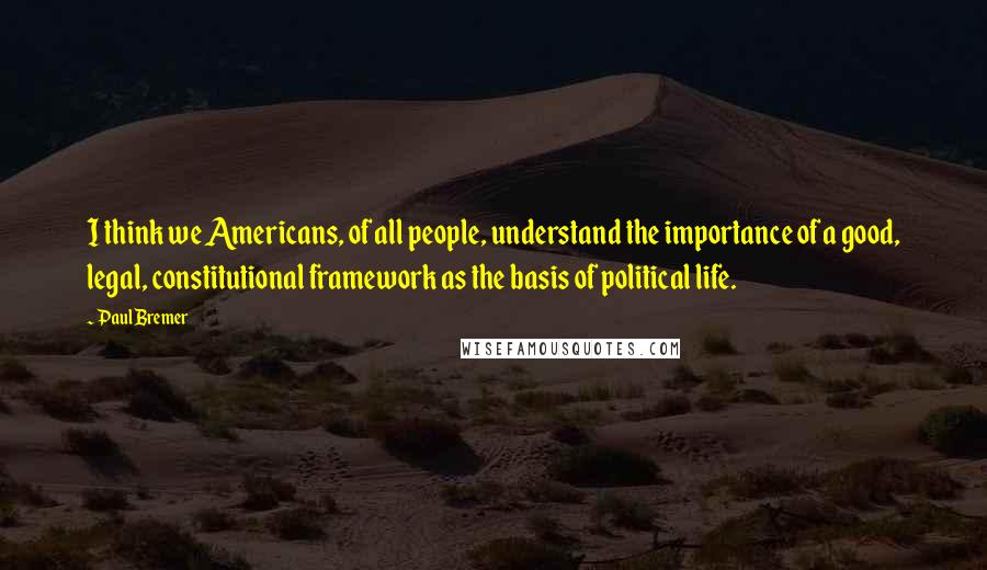 Paul Bremer Quotes: I think we Americans, of all people, understand the importance of a good, legal, constitutional framework as the basis of political life.