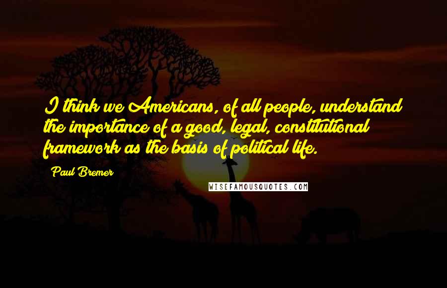 Paul Bremer Quotes: I think we Americans, of all people, understand the importance of a good, legal, constitutional framework as the basis of political life.