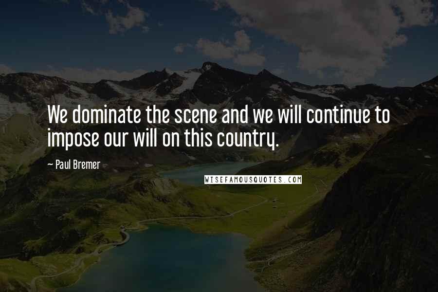 Paul Bremer Quotes: We dominate the scene and we will continue to impose our will on this country.