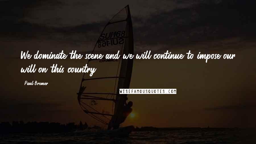 Paul Bremer Quotes: We dominate the scene and we will continue to impose our will on this country.