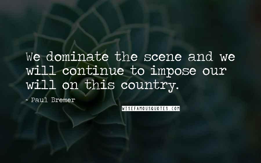 Paul Bremer Quotes: We dominate the scene and we will continue to impose our will on this country.