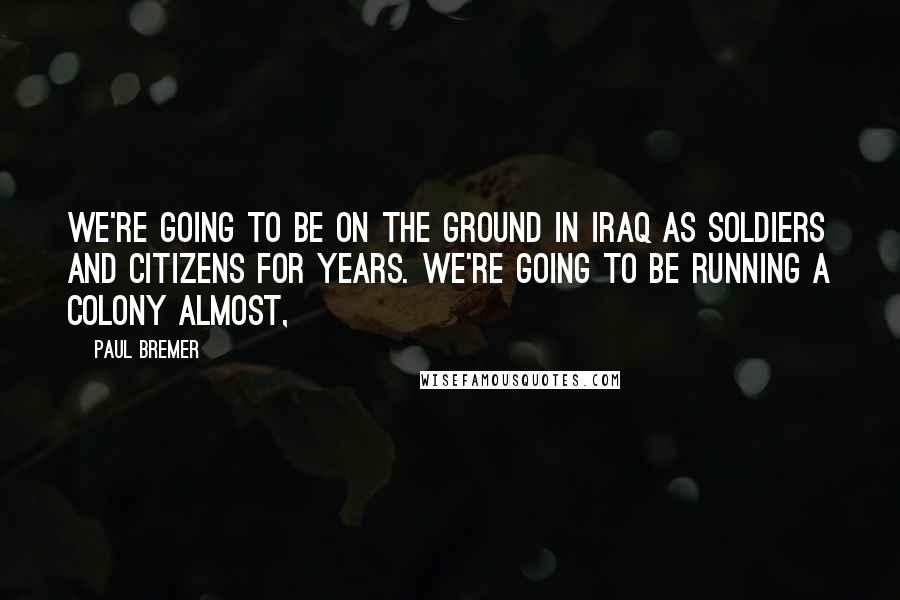 Paul Bremer Quotes: We're going to be on the ground in Iraq as soldiers and citizens for years. We're going to be running a colony almost,