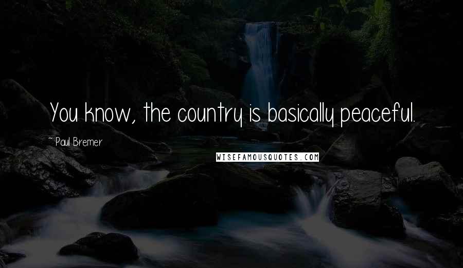 Paul Bremer Quotes: You know, the country is basically peaceful.