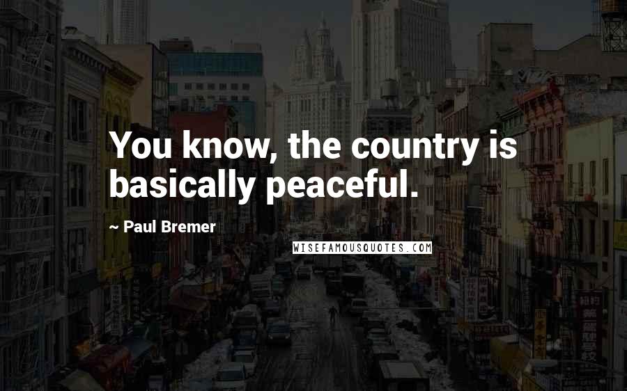 Paul Bremer Quotes: You know, the country is basically peaceful.