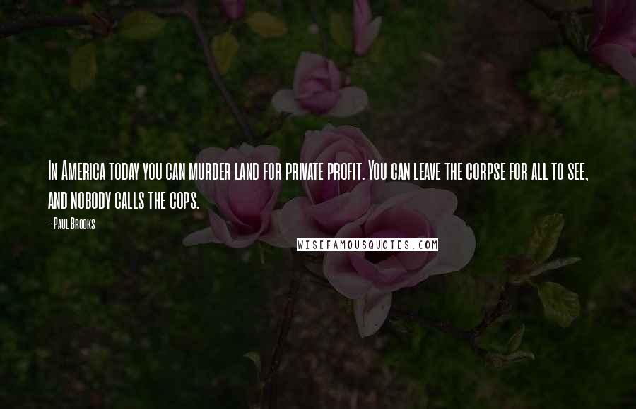 Paul Brooks Quotes: In America today you can murder land for private profit. You can leave the corpse for all to see, and nobody calls the cops.