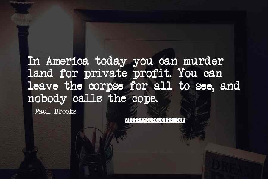 Paul Brooks Quotes: In America today you can murder land for private profit. You can leave the corpse for all to see, and nobody calls the cops.