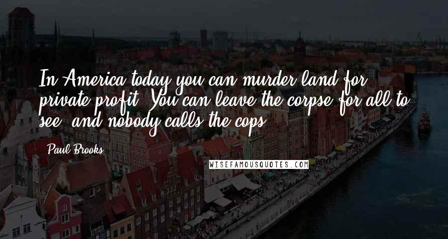 Paul Brooks Quotes: In America today you can murder land for private profit. You can leave the corpse for all to see, and nobody calls the cops.