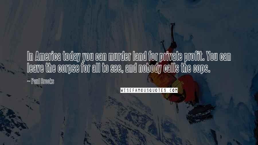 Paul Brooks Quotes: In America today you can murder land for private profit. You can leave the corpse for all to see, and nobody calls the cops.