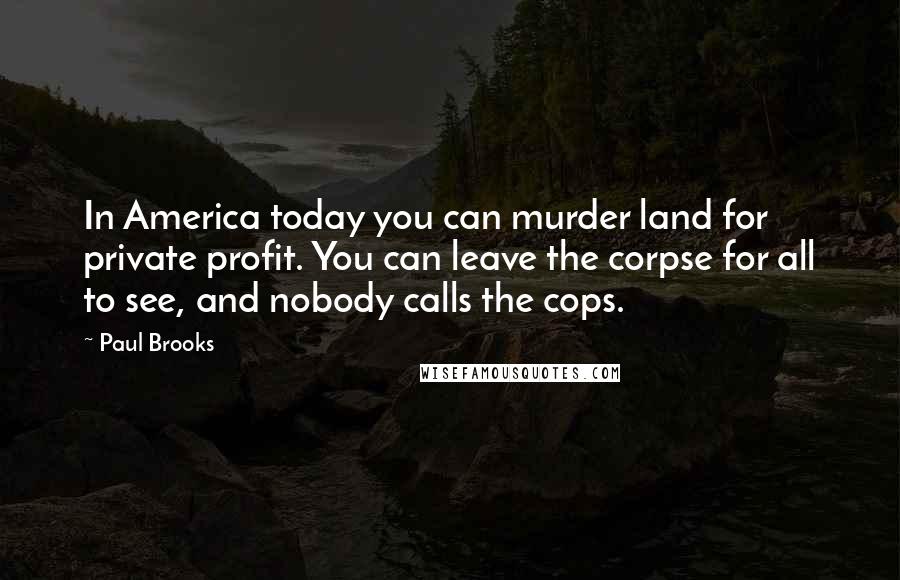 Paul Brooks Quotes: In America today you can murder land for private profit. You can leave the corpse for all to see, and nobody calls the cops.