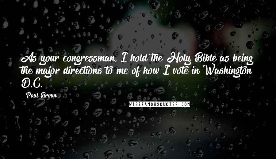 Paul Broun Quotes: As your congressman, I hold the Holy Bible as being the major directions to me of how I vote in Washington D.C.