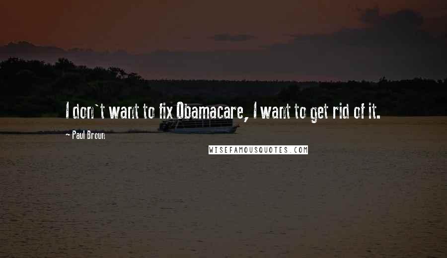 Paul Broun Quotes: I don't want to fix Obamacare, I want to get rid of it.