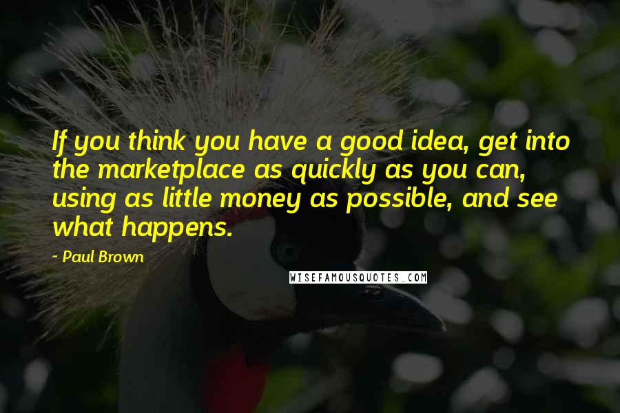 Paul Brown Quotes: If you think you have a good idea, get into the marketplace as quickly as you can, using as little money as possible, and see what happens.