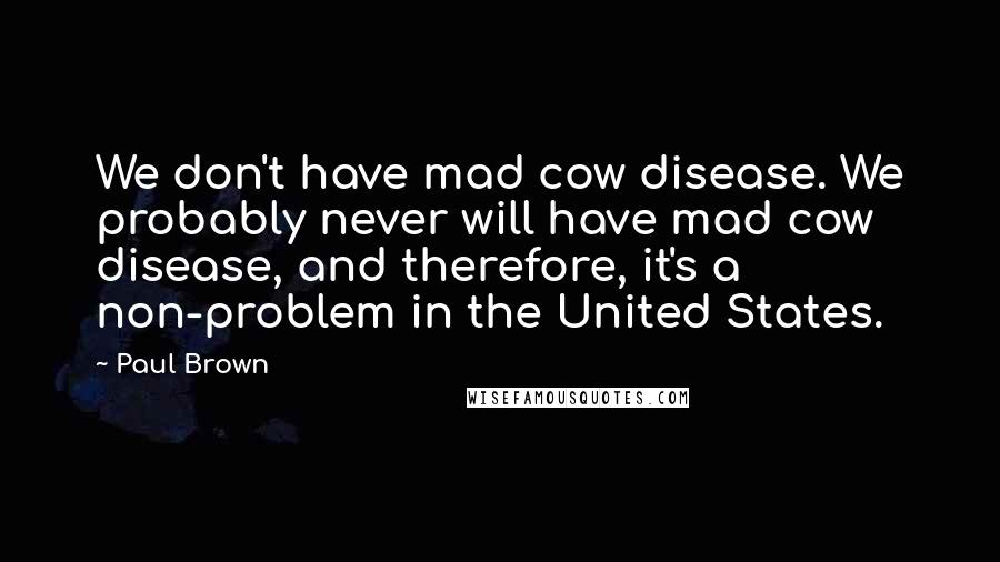 Paul Brown Quotes: We don't have mad cow disease. We probably never will have mad cow disease, and therefore, it's a non-problem in the United States.