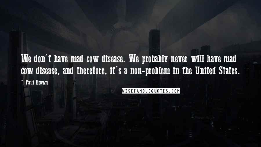 Paul Brown Quotes: We don't have mad cow disease. We probably never will have mad cow disease, and therefore, it's a non-problem in the United States.